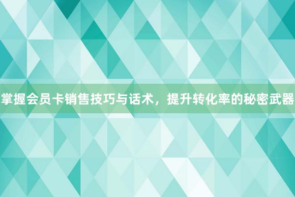 掌握会员卡销售技巧与话术，提升转化率的秘密武器