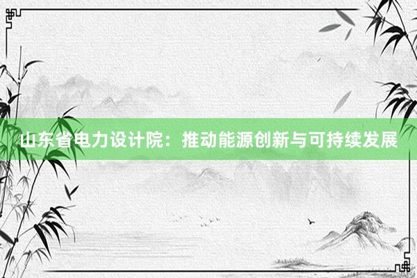 山东省电力设计院：推动能源创新与可持续发展