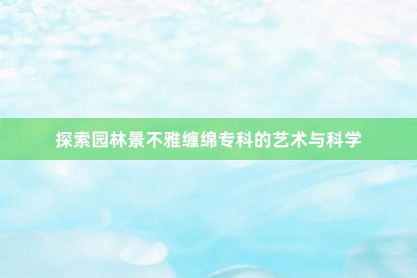 探索园林景不雅缠绵专科的艺术与科学